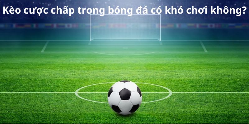 Kèo cược chấp trong bóng đá khi chơi có khó không?